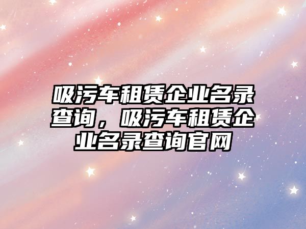 吸污車租賃企業(yè)名錄查詢，吸污車租賃企業(yè)名錄查詢官網(wǎng)