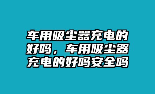 車用吸塵器充電的好嗎，車用吸塵器充電的好嗎安全嗎