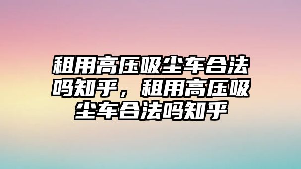 租用高壓吸塵車合法嗎知乎，租用高壓吸塵車合法嗎知乎