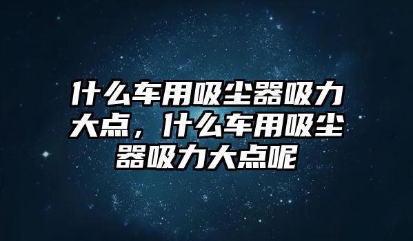 什么車用吸塵器吸力大點，什么車用吸塵器吸力大點呢