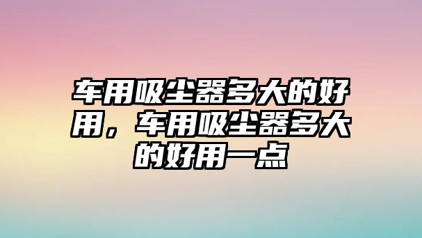 車用吸塵器多大的好用，車用吸塵器多大的好用一點(diǎn)