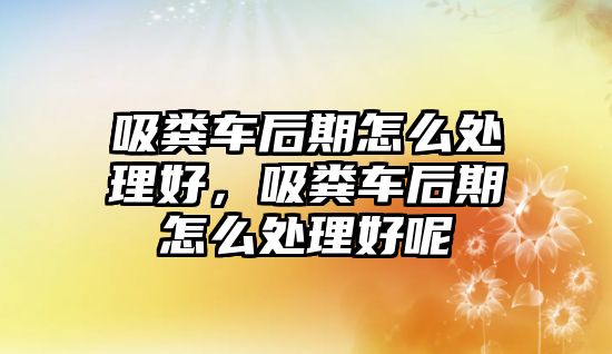 吸糞車后期怎么處理好，吸糞車后期怎么處理好呢