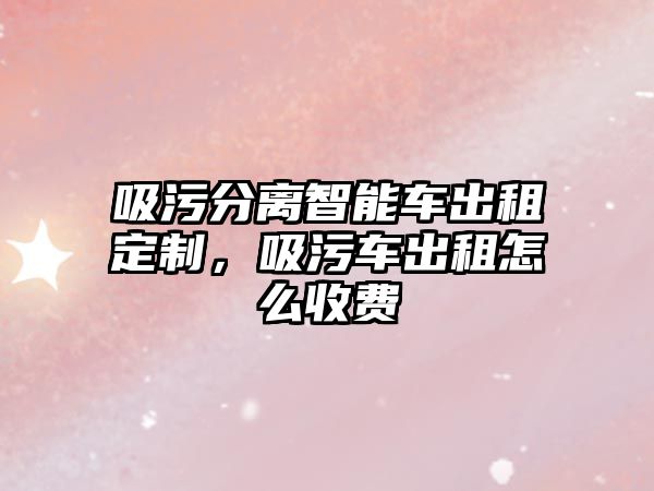 吸污分離智能車出租定制，吸污車出租怎么收費(fèi)