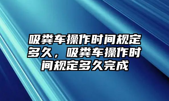 吸糞車操作時(shí)間規(guī)定多久，吸糞車操作時(shí)間規(guī)定多久完成