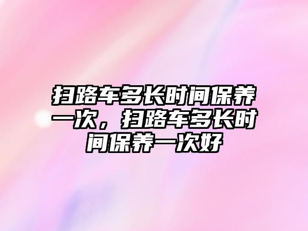 掃路車多長時間保養(yǎng)一次，掃路車多長時間保養(yǎng)一次好