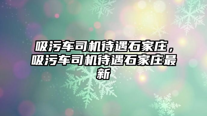 吸污車司機待遇石家莊，吸污車司機待遇石家莊最新