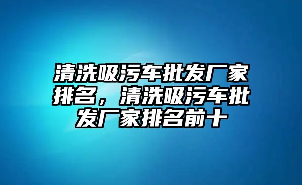 清洗吸污車(chē)批發(fā)廠家排名，清洗吸污車(chē)批發(fā)廠家排名前十