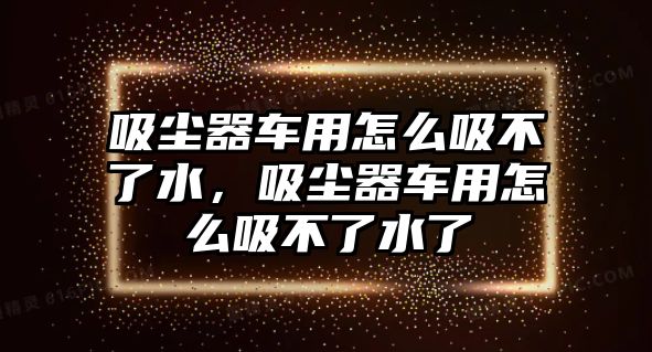 吸塵器車用怎么吸不了水，吸塵器車用怎么吸不了水了