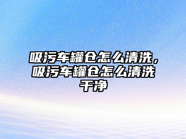 吸污車罐倉(cāng)怎么清洗，吸污車罐倉(cāng)怎么清洗干凈