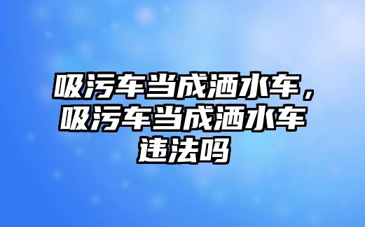 吸污車當(dāng)成灑水車，吸污車當(dāng)成灑水車違法嗎