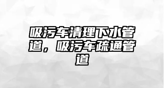 吸污車清理下水管道，吸污車疏通管道