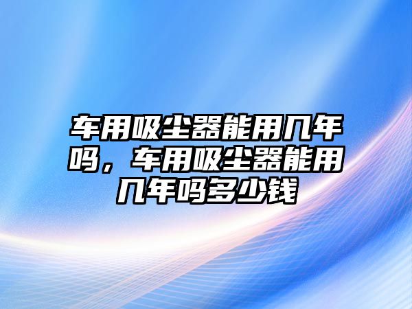 車用吸塵器能用幾年嗎，車用吸塵器能用幾年嗎多少錢