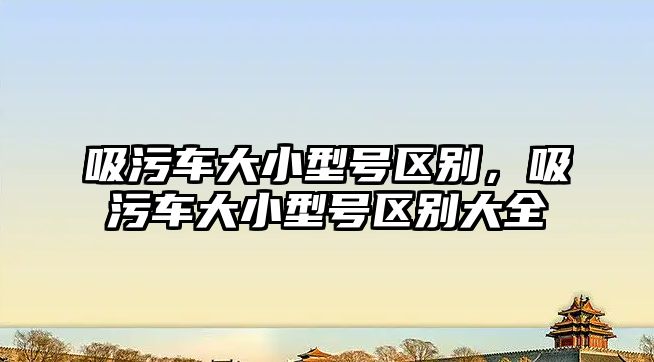 吸污車大小型號區(qū)別，吸污車大小型號區(qū)別大全