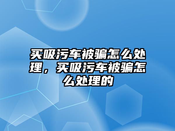 買吸污車被騙怎么處理，買吸污車被騙怎么處理的