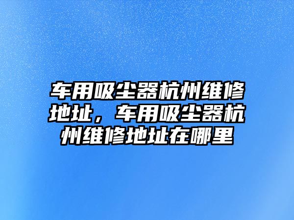 車用吸塵器杭州維修地址，車用吸塵器杭州維修地址在哪里