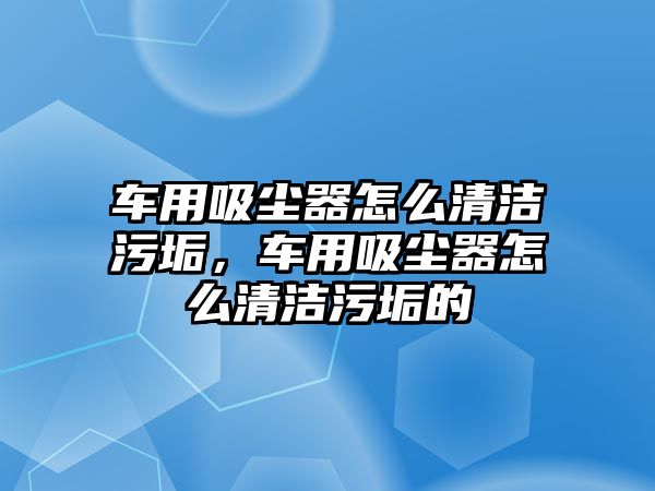 車用吸塵器怎么清潔污垢，車用吸塵器怎么清潔污垢的