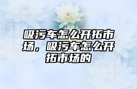 吸污車怎么開拓市場，吸污車怎么開拓市場的