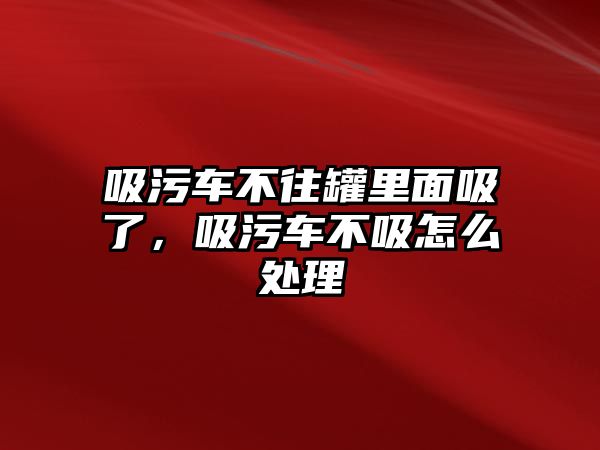 吸污車不往罐里面吸了，吸污車不吸怎么處理