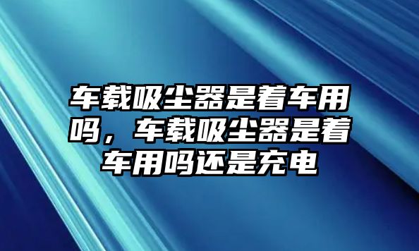 車載吸塵器是著車用嗎，車載吸塵器是著車用嗎還是充電