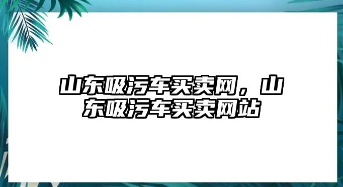 山東吸污車買賣網，山東吸污車買賣網站