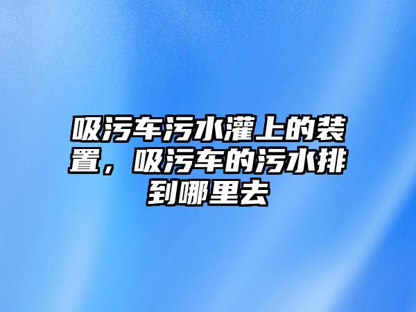 吸污車污水灌上的裝置，吸污車的污水排到哪里去