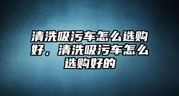 清洗吸污車怎么選購好，清洗吸污車怎么選購好的