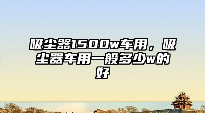 吸塵器1500w車用，吸塵器車用一般多少w的好