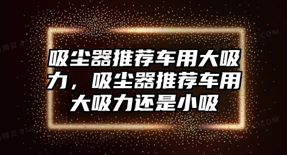 吸塵器推薦車用大吸力，吸塵器推薦車用大吸力還是小吸