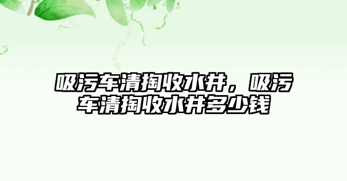 吸污車清掏收水井，吸污車清掏收水井多少錢