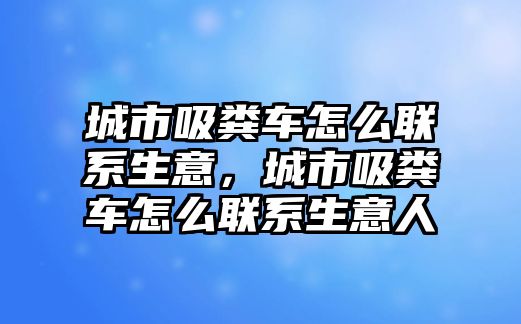 城市吸糞車怎么聯(lián)系生意，城市吸糞車怎么聯(lián)系生意人