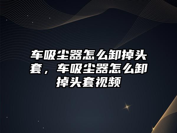 車吸塵器怎么卸掉頭套，車吸塵器怎么卸掉頭套視頻