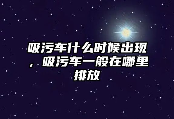 吸污車什么時(shí)候出現(xiàn)，吸污車一般在哪里排放