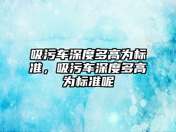 吸污車深度多高為標準，吸污車深度多高為標準呢