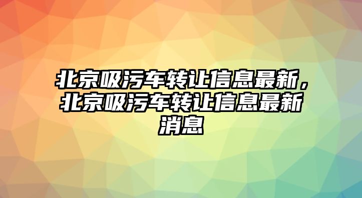 北京吸污車轉(zhuǎn)讓信息最新，北京吸污車轉(zhuǎn)讓信息最新消息