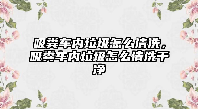 吸糞車內(nèi)垃圾怎么清洗，吸糞車內(nèi)垃圾怎么清洗干凈