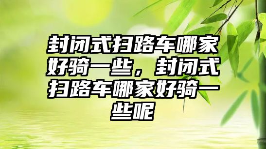 封閉式掃路車哪家好騎一些，封閉式掃路車哪家好騎一些呢