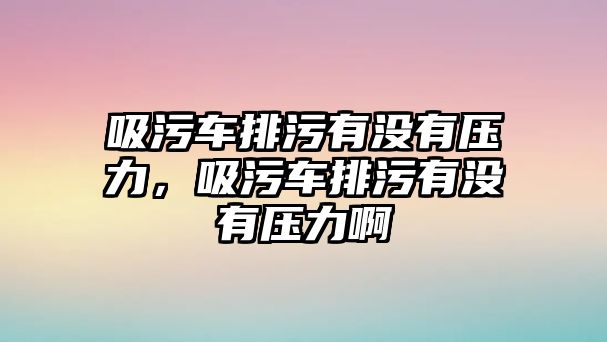 吸污車排污有沒有壓力，吸污車排污有沒有壓力啊