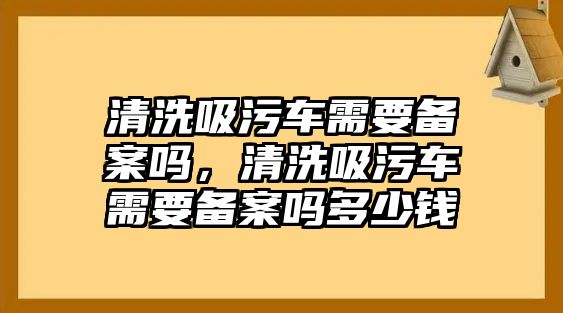 清洗吸污車需要備案嗎，清洗吸污車需要備案嗎多少錢