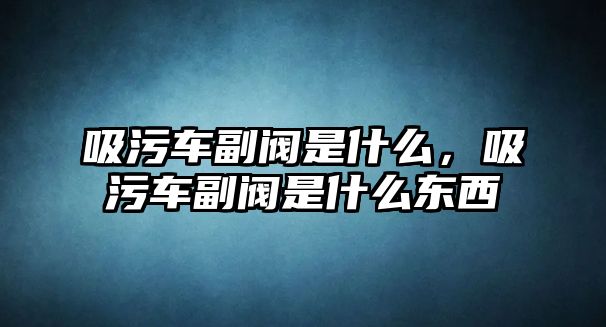 吸污車副閥是什么，吸污車副閥是什么東西