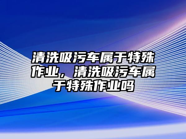 清洗吸污車屬于特殊作業(yè)，清洗吸污車屬于特殊作業(yè)嗎