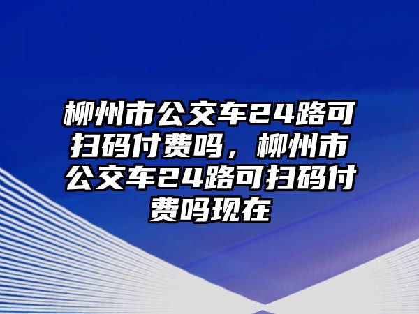 柳州市公交車24路可掃碼付費(fèi)嗎，柳州市公交車24路可掃碼付費(fèi)嗎現(xiàn)在