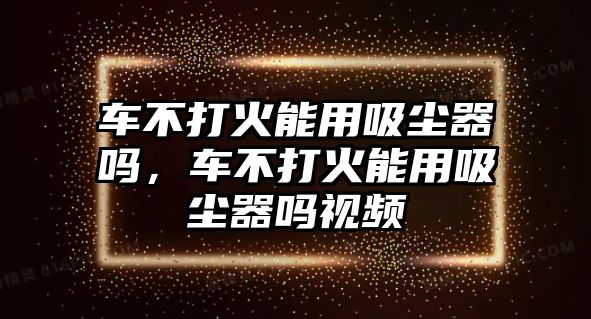 車不打火能用吸塵器嗎，車不打火能用吸塵器嗎視頻