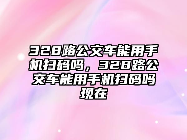 328路公交車能用手機(jī)掃碼嗎，328路公交車能用手機(jī)掃碼嗎現(xiàn)在