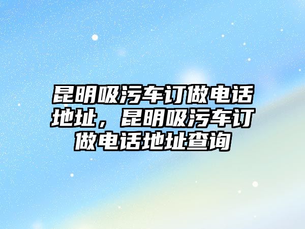 昆明吸污車訂做電話地址，昆明吸污車訂做電話地址查詢