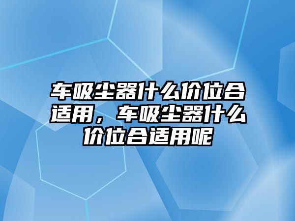 車吸塵器什么價(jià)位合適用，車吸塵器什么價(jià)位合適用呢