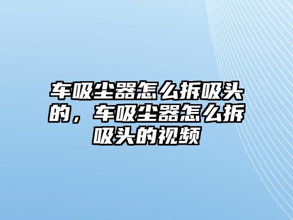 車(chē)吸塵器怎么拆吸頭的，車(chē)吸塵器怎么拆吸頭的視頻