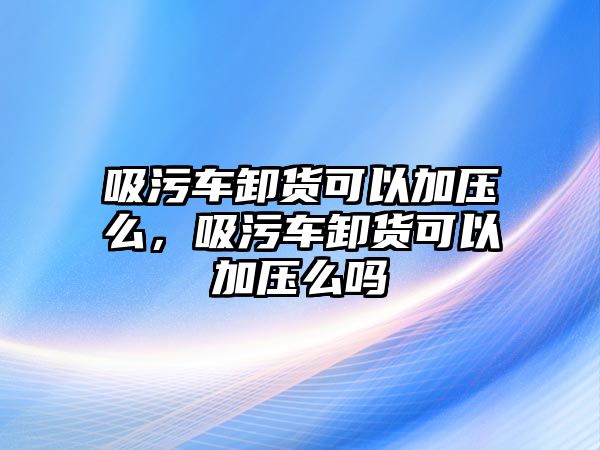 吸污車卸貨可以加壓么，吸污車卸貨可以加壓么嗎