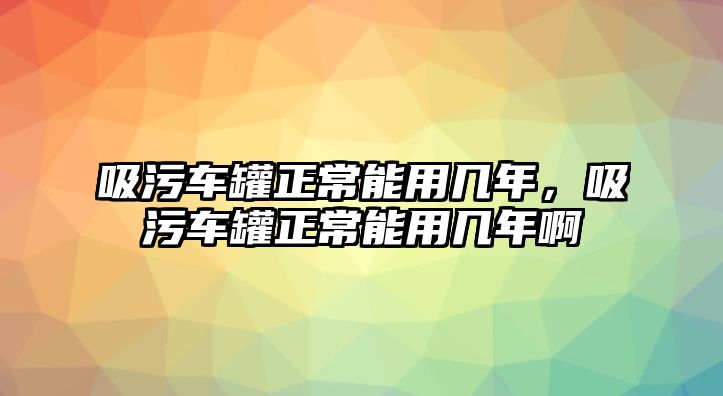 吸污車罐正常能用幾年，吸污車罐正常能用幾年啊