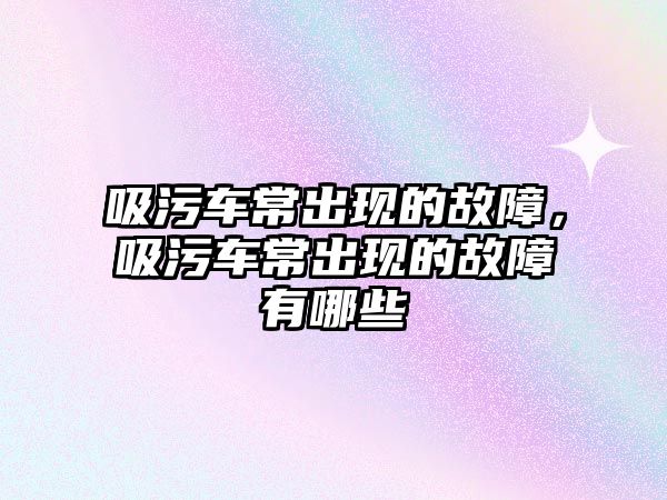 吸污車常出現的故障，吸污車常出現的故障有哪些