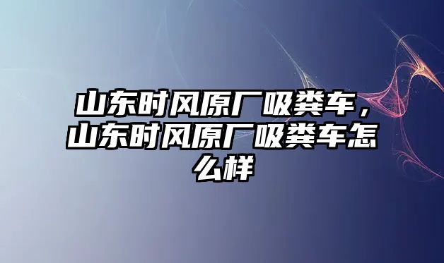 山東時風(fēng)原廠吸糞車，山東時風(fēng)原廠吸糞車怎么樣